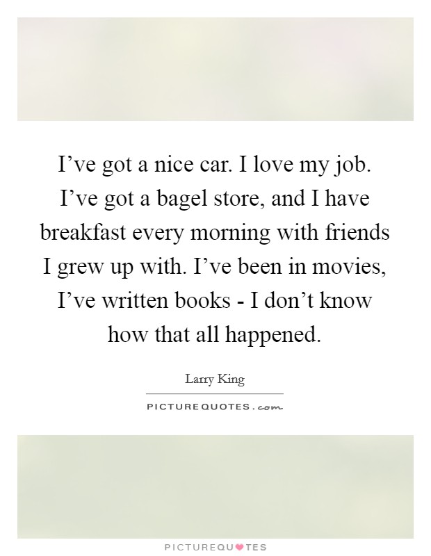 I've got a nice car. I love my job. I've got a bagel store, and I have breakfast every morning with friends I grew up with. I've been in movies, I've written books - I don't know how that all happened. Picture Quote #1