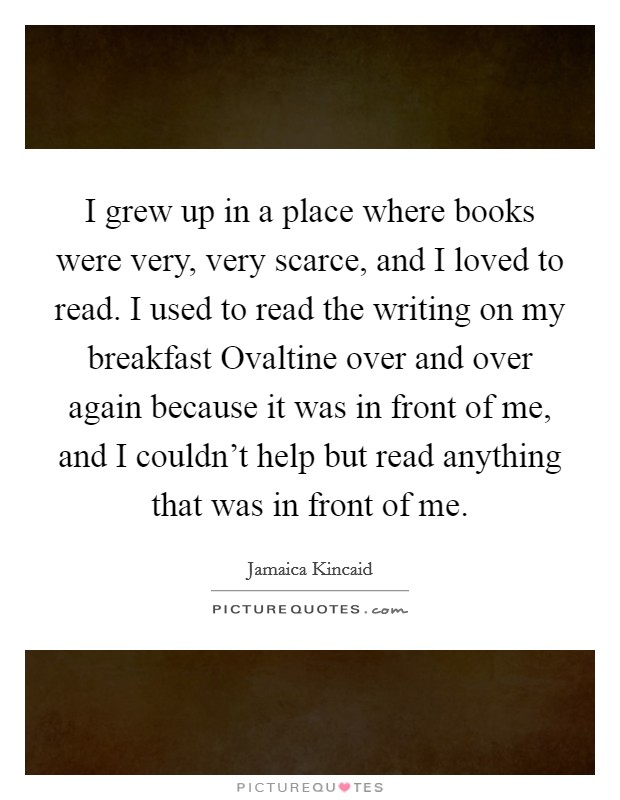 I grew up in a place where books were very, very scarce, and I loved to read. I used to read the writing on my breakfast Ovaltine over and over again because it was in front of me, and I couldn't help but read anything that was in front of me. Picture Quote #1