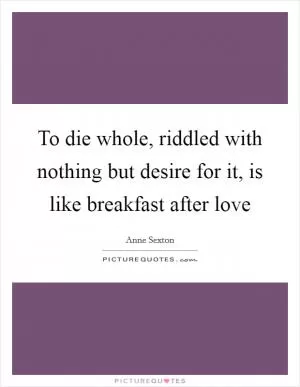 To die whole, riddled with nothing but desire for it, is like breakfast after love Picture Quote #1