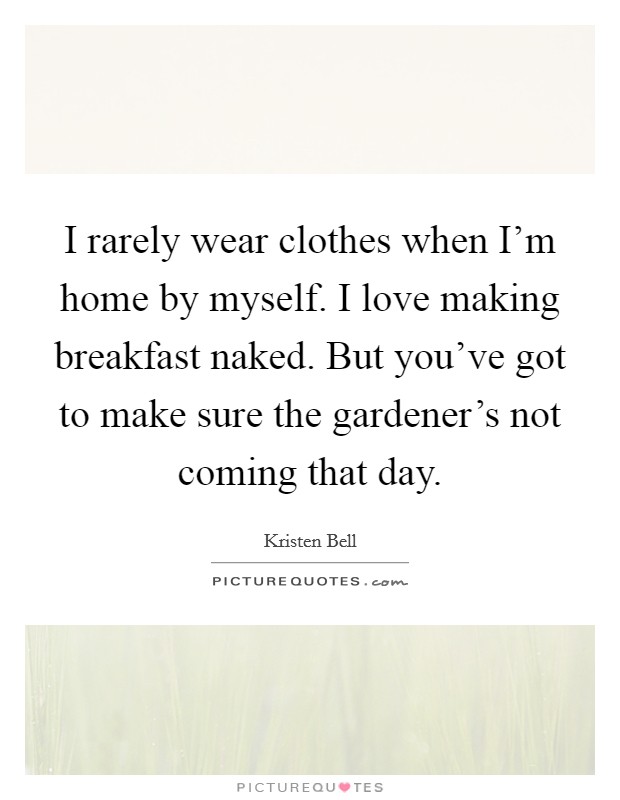 I rarely wear clothes when I'm home by myself. I love making breakfast naked. But you've got to make sure the gardener's not coming that day. Picture Quote #1