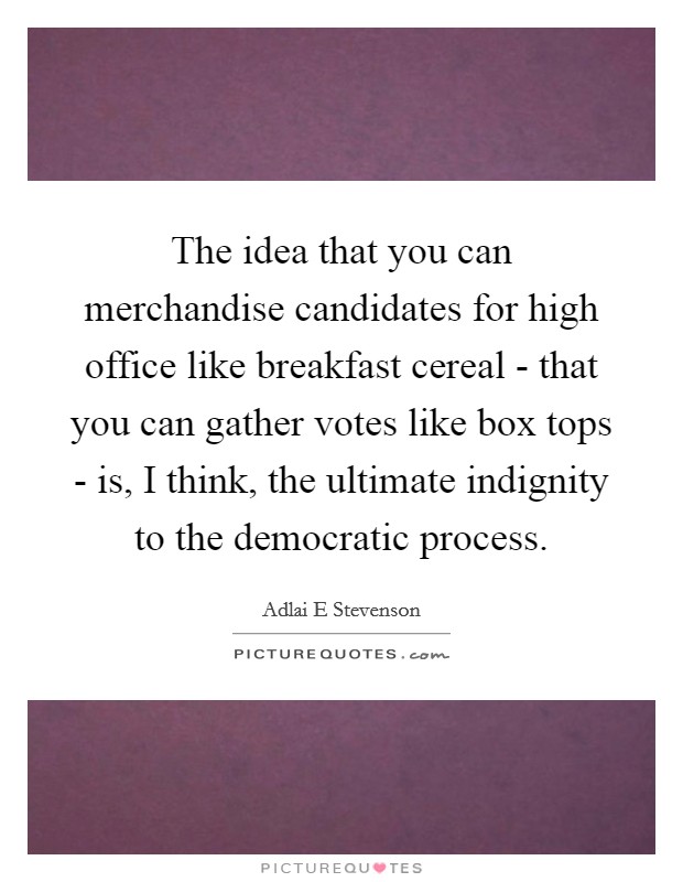 The idea that you can merchandise candidates for high office like breakfast cereal - that you can gather votes like box tops - is, I think, the ultimate indignity to the democratic process. Picture Quote #1