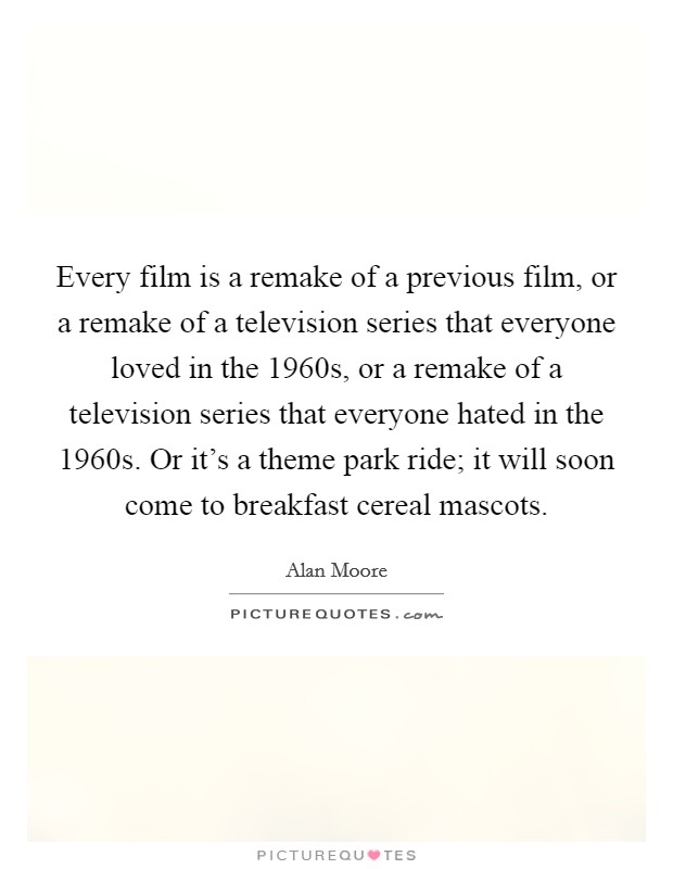 Every film is a remake of a previous film, or a remake of a television series that everyone loved in the 1960s, or a remake of a television series that everyone hated in the 1960s. Or it's a theme park ride; it will soon come to breakfast cereal mascots. Picture Quote #1