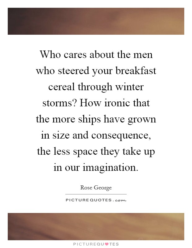 Who cares about the men who steered your breakfast cereal through winter storms? How ironic that the more ships have grown in size and consequence, the less space they take up in our imagination. Picture Quote #1