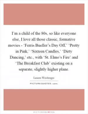 I’m a child of the  80s, so like everyone else, I love all those classic, formative movies - ‘Ferris Bueller’s Day Off,’ ‘Pretty in Pink,’ ‘Sixteen Candles,’ ‘Dirty Dancing,’ etc., with ‘St. Elmo’s Fire’ and ‘The Breakfast Club’ existing on a separate, slightly higher plane Picture Quote #1
