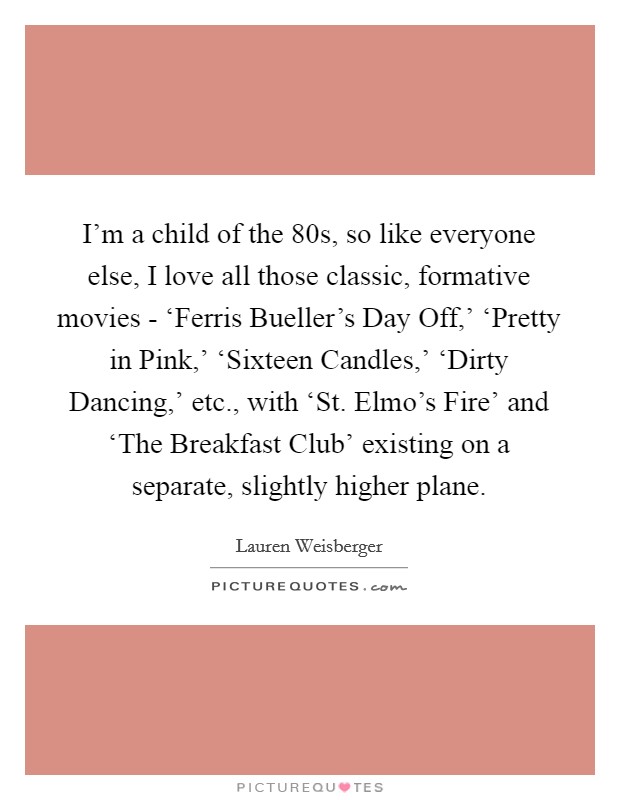 I'm a child of the  80s, so like everyone else, I love all those classic, formative movies - ‘Ferris Bueller's Day Off,' ‘Pretty in Pink,' ‘Sixteen Candles,' ‘Dirty Dancing,' etc., with ‘St. Elmo's Fire' and ‘The Breakfast Club' existing on a separate, slightly higher plane. Picture Quote #1