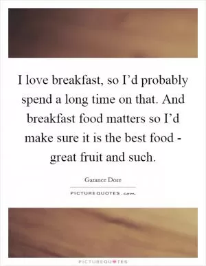 I love breakfast, so I’d probably spend a long time on that. And breakfast food matters so I’d make sure it is the best food - great fruit and such Picture Quote #1