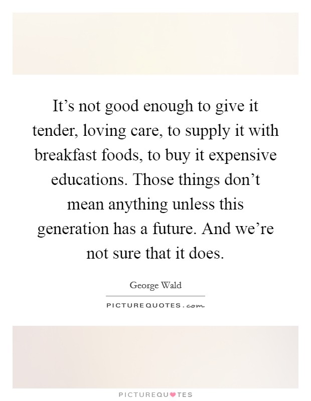 It's not good enough to give it tender, loving care, to supply it with breakfast foods, to buy it expensive educations. Those things don't mean anything unless this generation has a future. And we're not sure that it does. Picture Quote #1