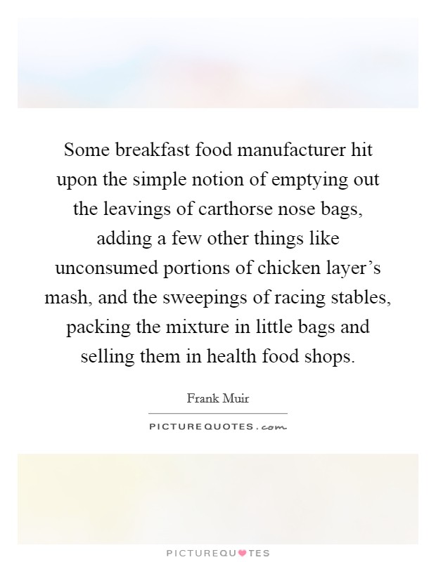 Some breakfast food manufacturer hit upon the simple notion of emptying out the leavings of carthorse nose bags, adding a few other things like unconsumed portions of chicken layer's mash, and the sweepings of racing stables, packing the mixture in little bags and selling them in health food shops. Picture Quote #1