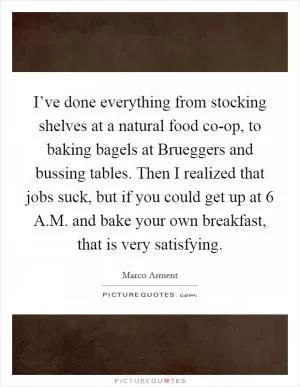 I’ve done everything from stocking shelves at a natural food co-op, to baking bagels at Brueggers and bussing tables. Then I realized that jobs suck, but if you could get up at 6 A.M. and bake your own breakfast, that is very satisfying Picture Quote #1