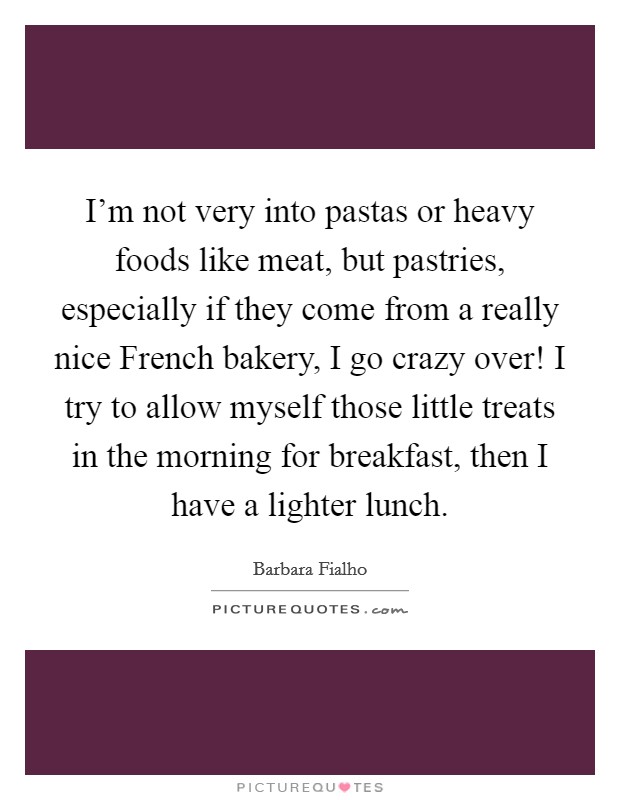 I'm not very into pastas or heavy foods like meat, but pastries, especially if they come from a really nice French bakery, I go crazy over! I try to allow myself those little treats in the morning for breakfast, then I have a lighter lunch. Picture Quote #1