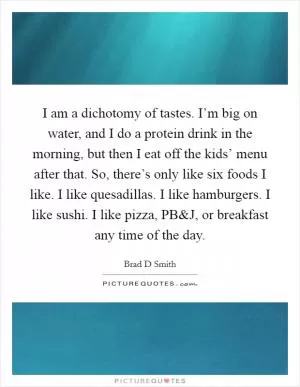 I am a dichotomy of tastes. I’m big on water, and I do a protein drink in the morning, but then I eat off the kids’ menu after that. So, there’s only like six foods I like. I like quesadillas. I like hamburgers. I like sushi. I like pizza, PB Picture Quote #1