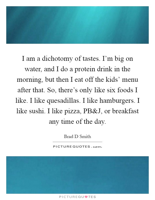 I am a dichotomy of tastes. I'm big on water, and I do a protein drink in the morning, but then I eat off the kids' menu after that. So, there's only like six foods I like. I like quesadillas. I like hamburgers. I like sushi. I like pizza, PB Picture Quote #1