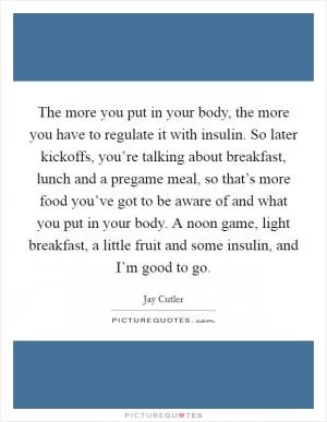The more you put in your body, the more you have to regulate it with insulin. So later kickoffs, you’re talking about breakfast, lunch and a pregame meal, so that’s more food you’ve got to be aware of and what you put in your body. A noon game, light breakfast, a little fruit and some insulin, and I’m good to go Picture Quote #1