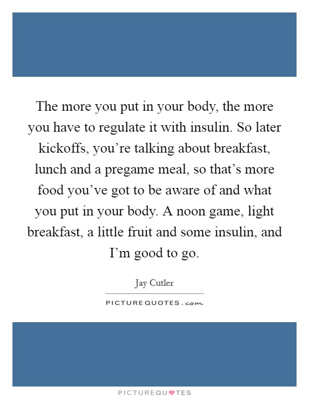 The more you put in your body, the more you have to regulate it with insulin. So later kickoffs, you're talking about breakfast, lunch and a pregame meal, so that's more food you've got to be aware of and what you put in your body. A noon game, light breakfast, a little fruit and some insulin, and I'm good to go. Picture Quote #1
