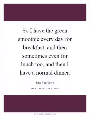 So I have the green smoothie every day for breakfast, and then sometimes even for lunch too, and then I have a normal dinner Picture Quote #1