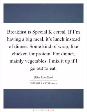 Breakfast is Special K cereal. If I’m having a big meal, it’s lunch instead of dinner. Some kind of wrap, like chicken for protein. For dinner, mainly vegetables. I mix it up if I go out to eat Picture Quote #1