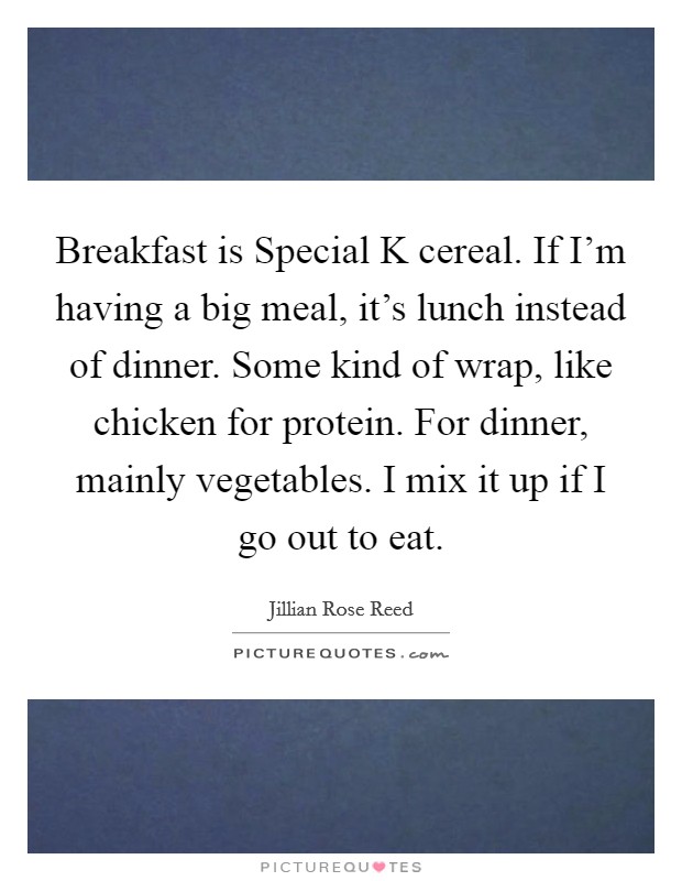 Breakfast is Special K cereal. If I'm having a big meal, it's lunch instead of dinner. Some kind of wrap, like chicken for protein. For dinner, mainly vegetables. I mix it up if I go out to eat. Picture Quote #1