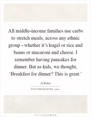 All middle-income families use carbs to stretch meals, across any ethnic group - whether it’s kugel or rice and beans or macaroni and cheese. I remember having pancakes for dinner. But as kids, we thought, ‘Breakfast for dinner? This is great.’ Picture Quote #1