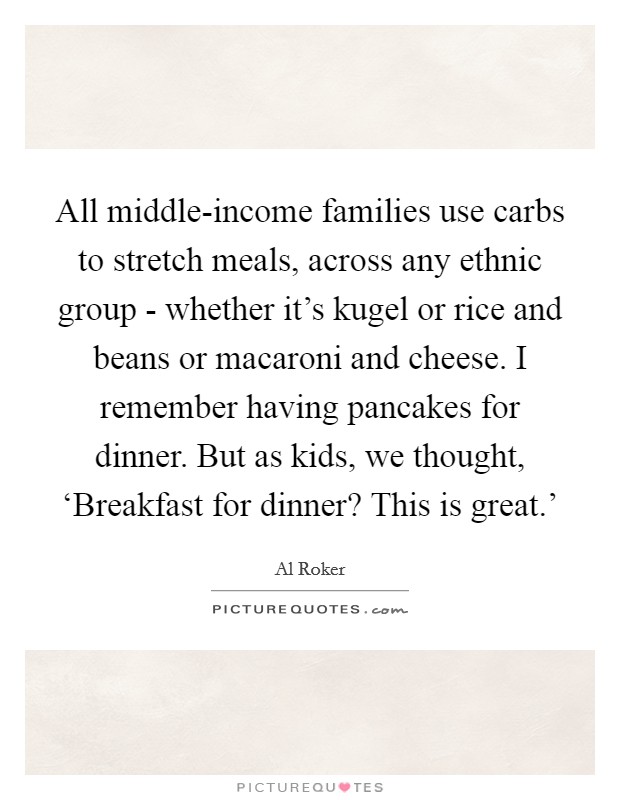 All middle-income families use carbs to stretch meals, across any ethnic group - whether it's kugel or rice and beans or macaroni and cheese. I remember having pancakes for dinner. But as kids, we thought, ‘Breakfast for dinner? This is great.' Picture Quote #1
