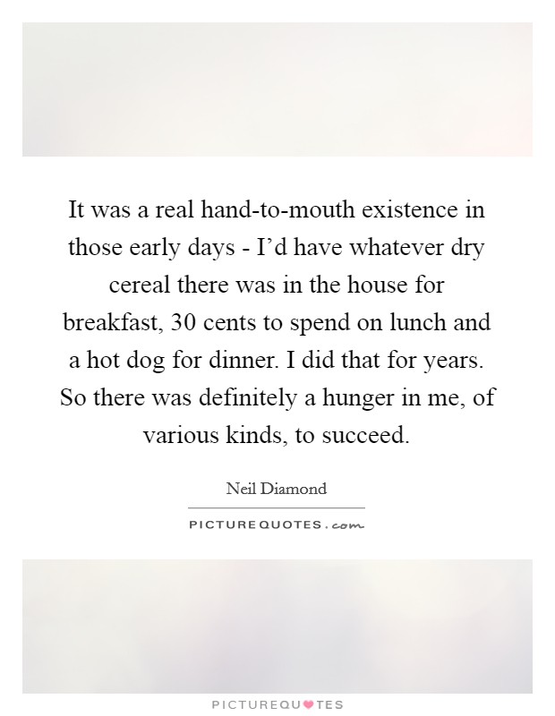 It was a real hand-to-mouth existence in those early days - I'd have whatever dry cereal there was in the house for breakfast, 30 cents to spend on lunch and a hot dog for dinner. I did that for years. So there was definitely a hunger in me, of various kinds, to succeed. Picture Quote #1