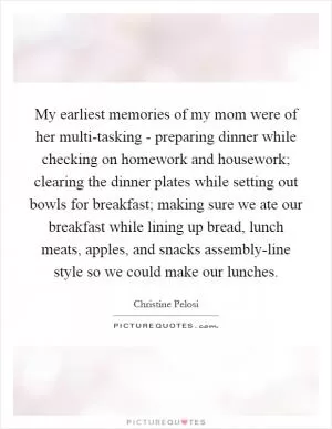 My earliest memories of my mom were of her multi-tasking - preparing dinner while checking on homework and housework; clearing the dinner plates while setting out bowls for breakfast; making sure we ate our breakfast while lining up bread, lunch meats, apples, and snacks assembly-line style so we could make our lunches Picture Quote #1