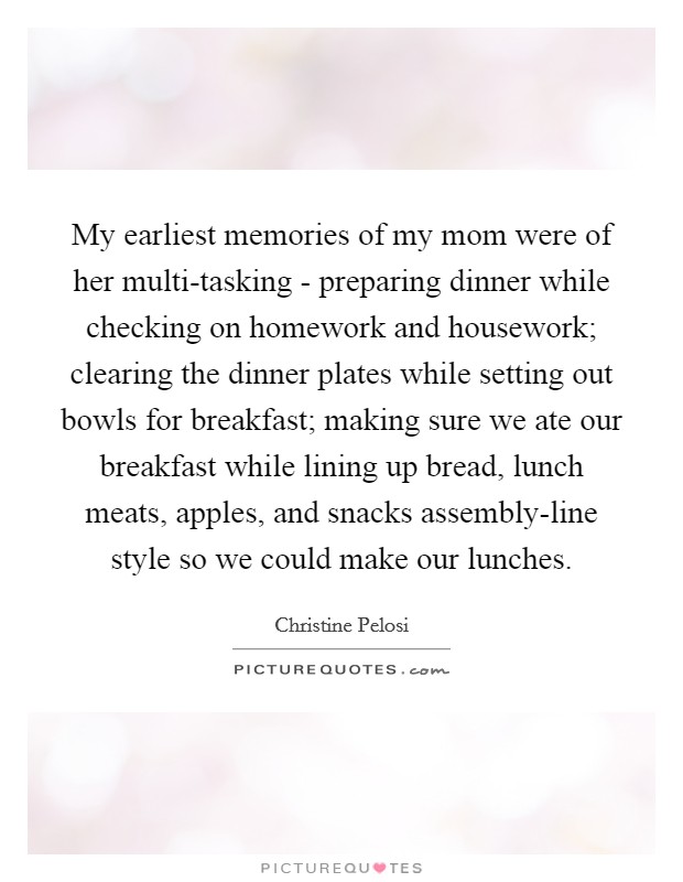 My earliest memories of my mom were of her multi-tasking - preparing dinner while checking on homework and housework; clearing the dinner plates while setting out bowls for breakfast; making sure we ate our breakfast while lining up bread, lunch meats, apples, and snacks assembly-line style so we could make our lunches. Picture Quote #1