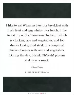 I like to eat Wheaties Fuel for breakfast with fresh fruit and egg whites. For lunch, I like to eat my wife’s ‘homerun chicken,’ which is chicken, rice and vegetables, and for dinner I eat grilled steak or a couple of chicken breasts with rice and vegetables. During the day, I drink OhYeah! protein shakes as a snack Picture Quote #1