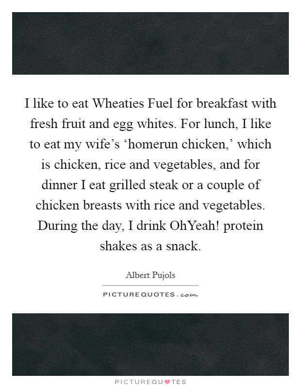 I like to eat Wheaties Fuel for breakfast with fresh fruit and egg whites. For lunch, I like to eat my wife's ‘homerun chicken,' which is chicken, rice and vegetables, and for dinner I eat grilled steak or a couple of chicken breasts with rice and vegetables. During the day, I drink OhYeah! protein shakes as a snack. Picture Quote #1