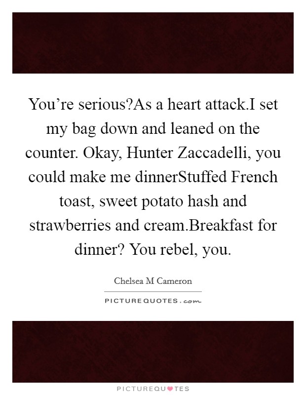 You're serious?As a heart attack.I set my bag down and leaned on the counter. Okay, Hunter Zaccadelli, you could make me dinnerStuffed French toast, sweet potato hash and strawberries and cream.Breakfast for dinner? You rebel, you. Picture Quote #1