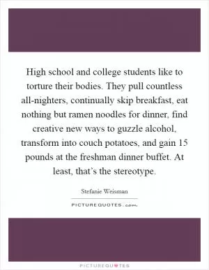 High school and college students like to torture their bodies. They pull countless all-nighters, continually skip breakfast, eat nothing but ramen noodles for dinner, find creative new ways to guzzle alcohol, transform into couch potatoes, and gain 15 pounds at the freshman dinner buffet. At least, that’s the stereotype Picture Quote #1