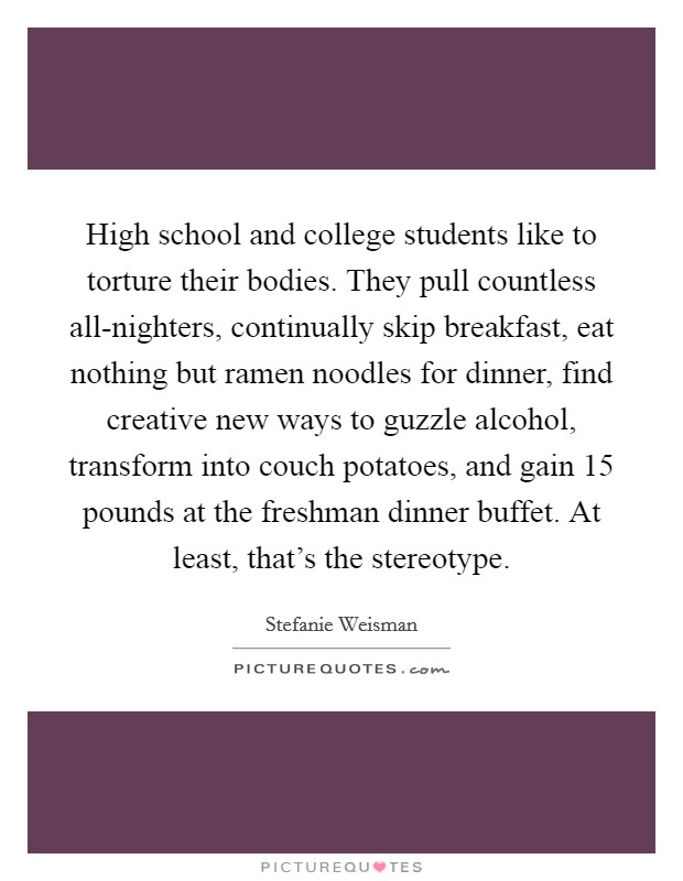 High school and college students like to torture their bodies. They pull countless all-nighters, continually skip breakfast, eat nothing but ramen noodles for dinner, find creative new ways to guzzle alcohol, transform into couch potatoes, and gain 15 pounds at the freshman dinner buffet. At least, that's the stereotype. Picture Quote #1