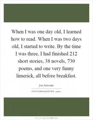 When I was one day old, I learned how to read. When I was two days old, I started to write. By the time I was three, I had finished 212 short stories, 38 novels, 730 poems, and one very funny limerick, all before breakfast Picture Quote #1