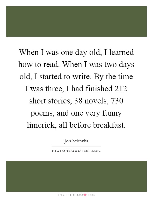 When I was one day old, I learned how to read. When I was two days old, I started to write. By the time I was three, I had finished 212 short stories, 38 novels, 730 poems, and one very funny limerick, all before breakfast. Picture Quote #1