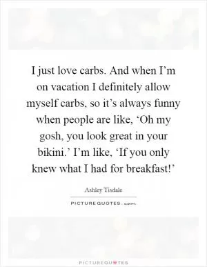 I just love carbs. And when I’m on vacation I definitely allow myself carbs, so it’s always funny when people are like, ‘Oh my gosh, you look great in your bikini.’ I’m like, ‘If you only knew what I had for breakfast!’ Picture Quote #1