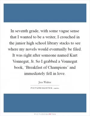 In seventh grade, with some vague sense that I wanted to be a writer, I crouched in the junior high school library stacks to see where my novels would eventually be filed. It was right after someone named Kurt Vonnegut, Jr. So I grabbed a Vonnegut book, ‘Breakfast of Champions’ and immediately fell in love Picture Quote #1
