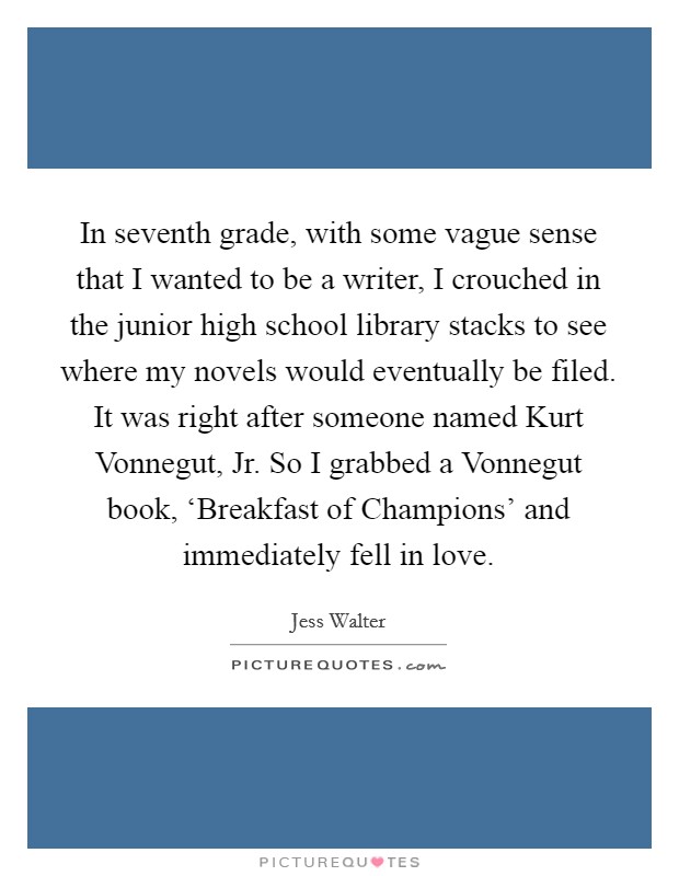 In seventh grade, with some vague sense that I wanted to be a writer, I crouched in the junior high school library stacks to see where my novels would eventually be filed. It was right after someone named Kurt Vonnegut, Jr. So I grabbed a Vonnegut book, ‘Breakfast of Champions' and immediately fell in love. Picture Quote #1