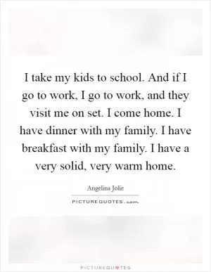 I take my kids to school. And if I go to work, I go to work, and they visit me on set. I come home. I have dinner with my family. I have breakfast with my family. I have a very solid, very warm home Picture Quote #1
