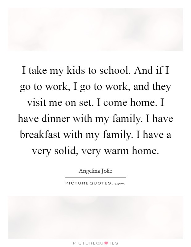 I take my kids to school. And if I go to work, I go to work, and they visit me on set. I come home. I have dinner with my family. I have breakfast with my family. I have a very solid, very warm home. Picture Quote #1