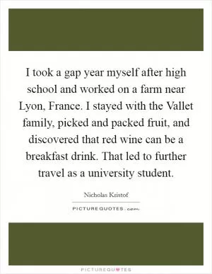I took a gap year myself after high school and worked on a farm near Lyon, France. I stayed with the Vallet family, picked and packed fruit, and discovered that red wine can be a breakfast drink. That led to further travel as a university student Picture Quote #1