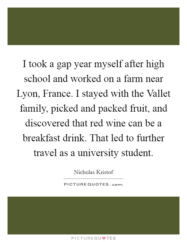 I took a gap year myself after high school and worked on a farm near Lyon, France. I stayed with the Vallet family, picked and packed fruit, and discovered that red wine can be a breakfast drink. That led to further travel as a university student. Picture Quote #1