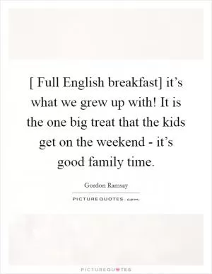 [ Full English breakfast] it’s what we grew up with! It is the one big treat that the kids get on the weekend - it’s good family time Picture Quote #1