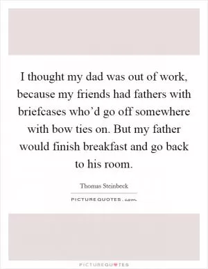 I thought my dad was out of work, because my friends had fathers with briefcases who’d go off somewhere with bow ties on. But my father would finish breakfast and go back to his room Picture Quote #1
