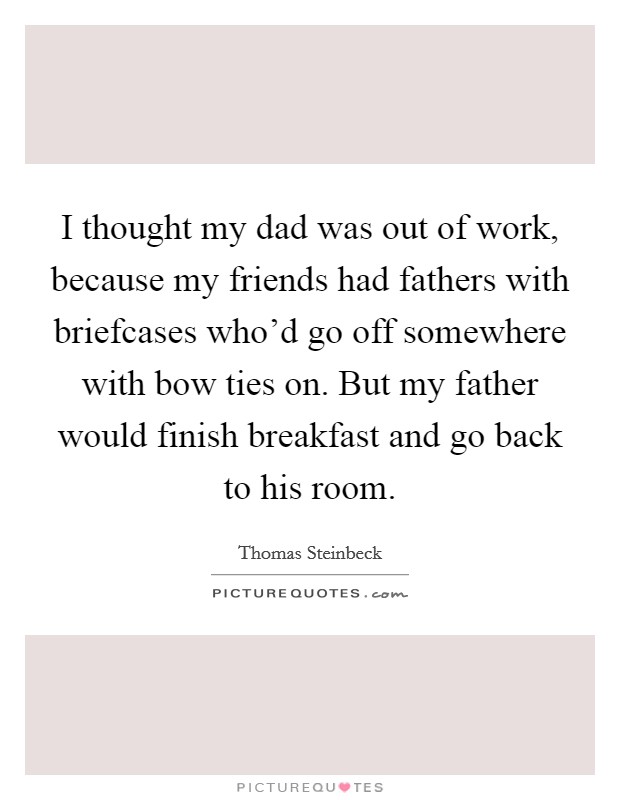 I thought my dad was out of work, because my friends had fathers with briefcases who'd go off somewhere with bow ties on. But my father would finish breakfast and go back to his room. Picture Quote #1