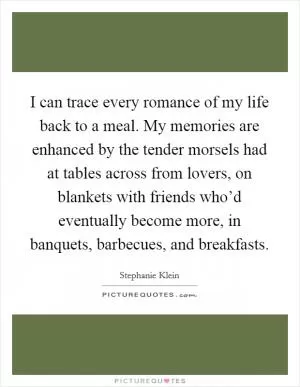 I can trace every romance of my life back to a meal. My memories are enhanced by the tender morsels had at tables across from lovers, on blankets with friends who’d eventually become more, in banquets, barbecues, and breakfasts Picture Quote #1