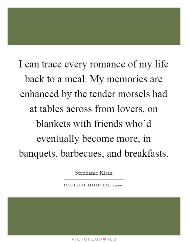 I can trace every romance of my life back to a meal. My memories are enhanced by the tender morsels had at tables across from lovers, on blankets with friends who'd eventually become more, in banquets, barbecues, and breakfasts. Picture Quote #1