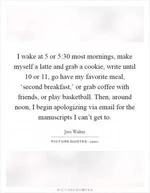 I wake at 5 or 5:30 most mornings, make myself a latte and grab a cookie, write until 10 or 11, go have my favorite meal, ‘second breakfast,’ or grab coffee with friends, or play basketball. Then, around noon, I begin apologizing via email for the manuscripts I can’t get to Picture Quote #1