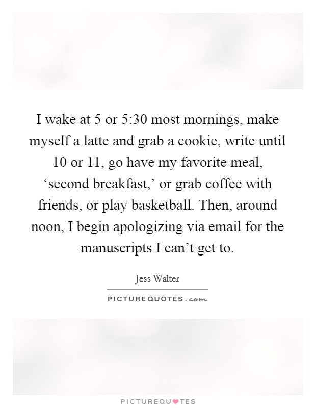 I wake at 5 or 5:30 most mornings, make myself a latte and grab a cookie, write until 10 or 11, go have my favorite meal, ‘second breakfast,' or grab coffee with friends, or play basketball. Then, around noon, I begin apologizing via email for the manuscripts I can't get to. Picture Quote #1