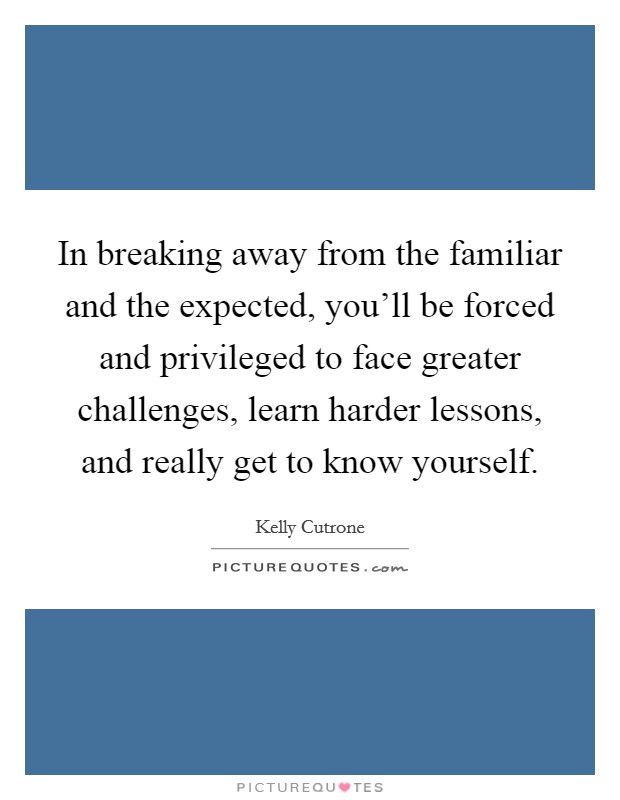 In breaking away from the familiar and the expected, you'll be forced and privileged to face greater challenges, learn harder lessons, and really get to know yourself. Picture Quote #1
