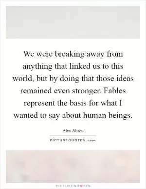 We were breaking away from anything that linked us to this world, but by doing that those ideas remained even stronger. Fables represent the basis for what I wanted to say about human beings Picture Quote #1