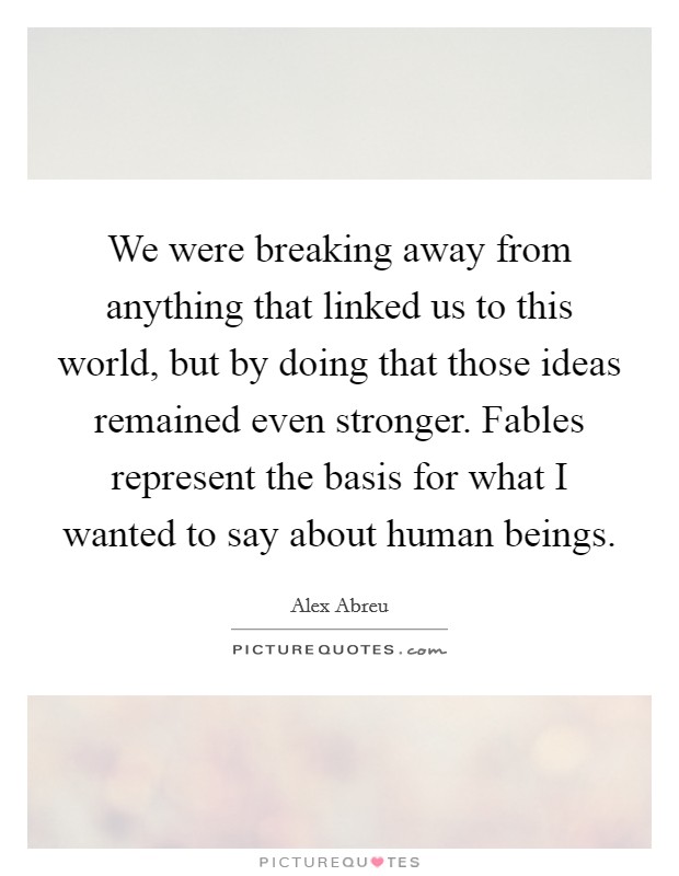 We were breaking away from anything that linked us to this world, but by doing that those ideas remained even stronger. Fables represent the basis for what I wanted to say about human beings. Picture Quote #1
